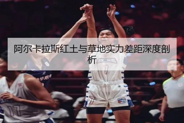 阿尔卡拉斯红土与草地实力差距深度剖析